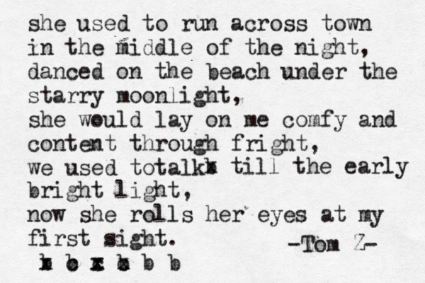 she used to run across town in the middle of the night, danced on the beach under the starry moonlight, she would lay on me comfy and content through fright, we used totalk b x till the early bright light, now she rolls her eyes at my first sight . b b c c x c x x x x b b b -Tom Z- 