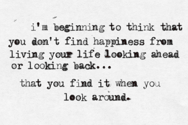 i'm beginning to think that you do n't find happiness from living your life looking ahead or looking back... that you find it when you look around.