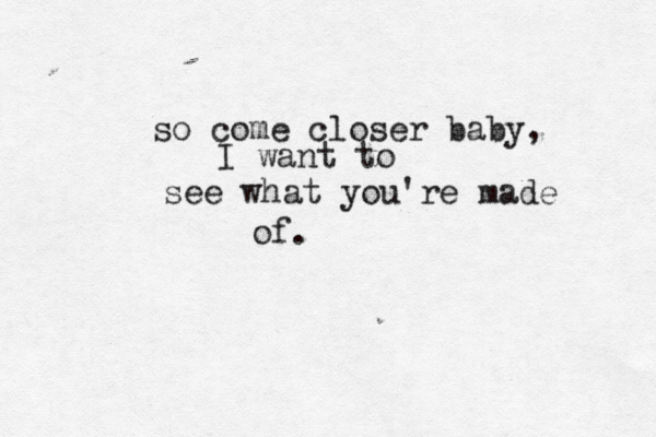 so come closer baby, I want to see what you're made of. 