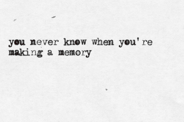 you never know when you're making a memory
