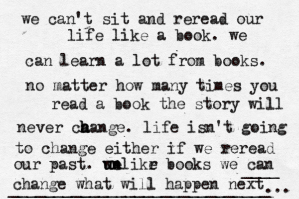 we can't sit and reread our life like a book. we can learn a lot from books. no matter how many times you read a book the story will never ca h h hange. life isn't going to change either if we reread our past. we u un nlikr e books we can change what will happen next ... ____ _____________________________ 