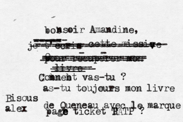 bob nsoir Amandine, je t'écris é e - cette missic v v ve pour recuperer mon livre - - ----------------------- ----- ------ ----- ------------------------ ------------------- 9------------------- ------------------- ______ ________ _______ Conneb bm nt vas-tu ? as-tu toujours mon livre de Queneau ave c le marque pagr e e e ticket TA R TP ? Bisous alex