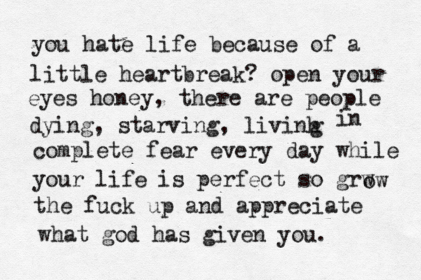you hate life because of a little heartbreak? open your eyes honey, there are people dying, starving, livinh g in complete fear every day while your life is perfect so grw ow the fuck up and appreciate what god has given you. 