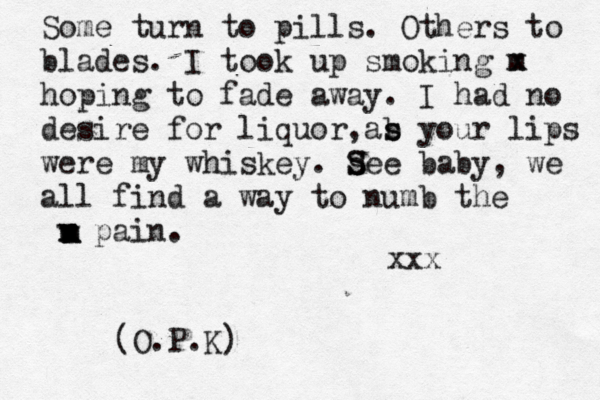 Some turn to pills. Others to blades. I took up smoking m x hoping to fade away. I had no desire for liquor as , b s your lips were my whiskey. s S See baby, we all find a way to numb the v x m pain. m m x xxx (O.P.K)