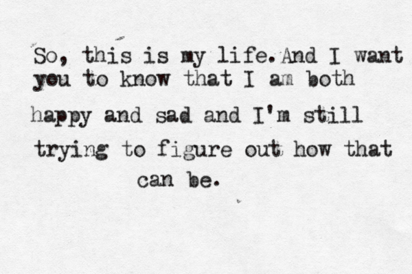 So, this is my life.And I want you to know that I am both happy and sad and I'm still trying to figure out how that can be.