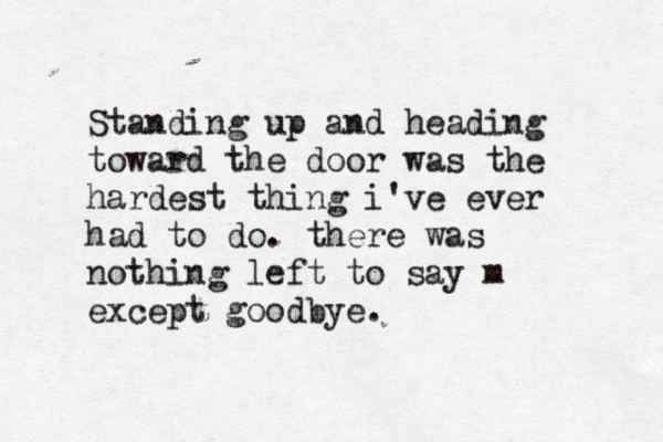 Standing up and heading toward the door was the hardest thing i've ever had to do. there was nothing left to say m except goodbye.