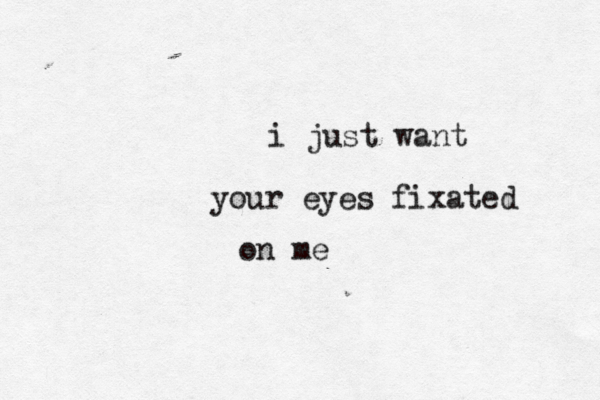 i just want your eyes fixated on me 