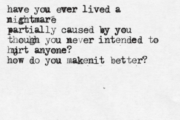 have you ever lived a nightmare partially caused by you thouh gh you never intended to hjrt u anyone? how do you makenit better? 