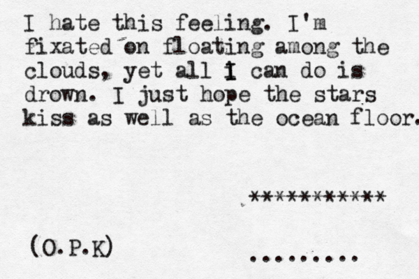 I hate this feeling. I'm fixated on floating among the clouds, yet all i I I can do is drown. I just hope the stars kiss as well as the ocean floor. (O.P.K) ~~ •......... *********** 
