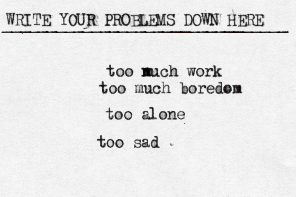WRITE YOUR PROBLEMS DOWN HERE ________________________________ too n much work too much boredom too alone too sad 