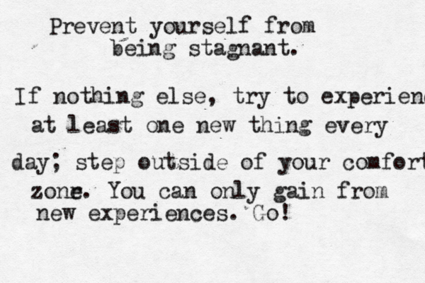 Prevent yourself from being stagnant. If nothing else, try to experienc at least one new thing every day; step outside of your comfort zonr e . You can only gain from new experiences. Go! 