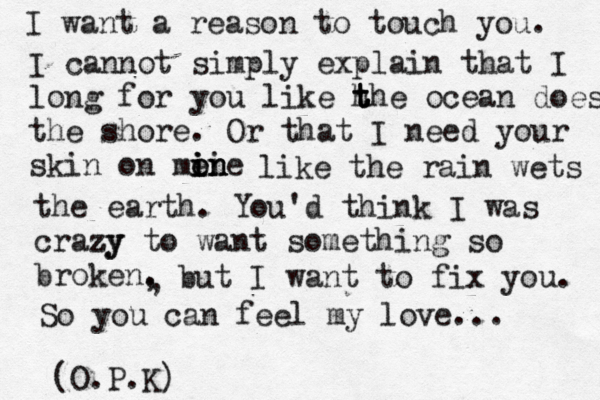 I want a rea son to touch you. I cannot simply explain that I long for you like h t t the ocean does the shore. Or that I need your skin on me i i on ne ii n like the rain wets the earth. You'd think I was crazy zy to want something so broken. (O.P.K) , , but I want to fix you. So you can feel my love... 