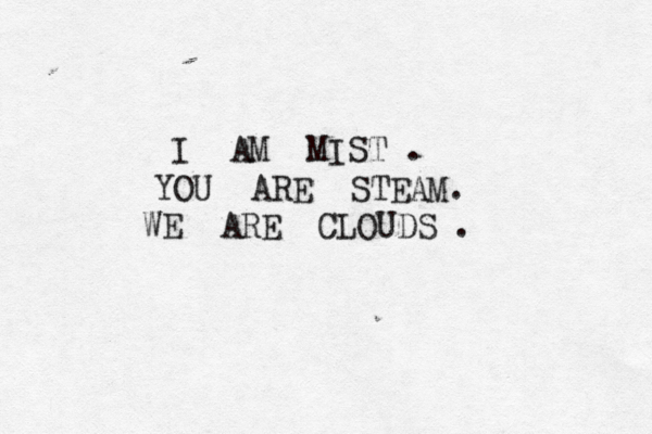 molecules disipate, disperse & & recoagu late; c b breath in & & out- - there is nothing more. - - - - - nothing I I I am am mist mi ist t t, you are steam ou ou ou are are are st t t t t t te eam m, we are we w w we e e we we e are clouds clouds c clou ud d ds ds. We are drifting away... e D D D Dr i i f f ft t i i n n g g a w a y a wa y D D D D i n n g g . w To one of many heavens,where blue light prevails, W E DREAM PERFECT MUSIC WE DRE E EA AM P P P P PE E ER RF F F FE ECT CT MUSIC MUS S S S S SI I I IC C C. . we hang from our tails, to one of of many hells many y y hells & & &sharpen sharpen en up our horns up our horns, Plotting our revenge r r re even ng ge e by waiting to be born t to be e b bo orn. by wait ting waiting . . Particles of light l l li ight ght igh ht t o o fi f f f f Particles m Par rt ti icles of matter come , L L L L L Light l light m a ma a tt tt tt t tt t te e er r r a a a , to gether for an an an insta I AM MIST . YOU ARE STEAM. WE ARE CLOUDS . 