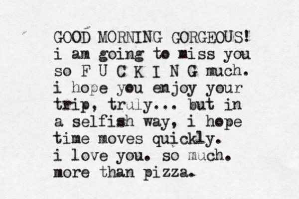 GOOD MORNING GORGEOUS! i am going to miss you so F U C K I N G much. i hope you enjoy your trip, truly. .. but in a selfish way, i hope time moves quickly. i love you. so much. more than pizza. << 
