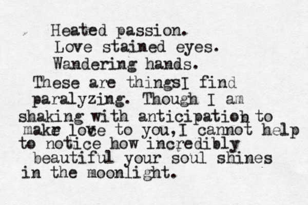 Heated passion. Love stained eyes. Wandering hands. These are thing I find paralyzing. Though I am shaking with anticipatiob n to makr e loce v v to you,I cannot help to notice how incredibly beautiful your soul shines in the moonlight. s 