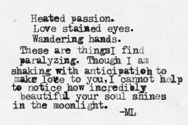 Heated passion. Love stained eyes. Wandering hands. These are thing I find paralyzing. Though I am shaking with anticipatiob n to makr e loce v v to you,I cannot help to notice how incredibly beautiful your soul shines in the moonlight. s -ML