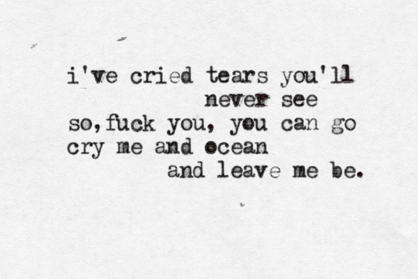 i've cried tears you'll never see so, fuck you, you can go cry me and ocean and leave me be. 