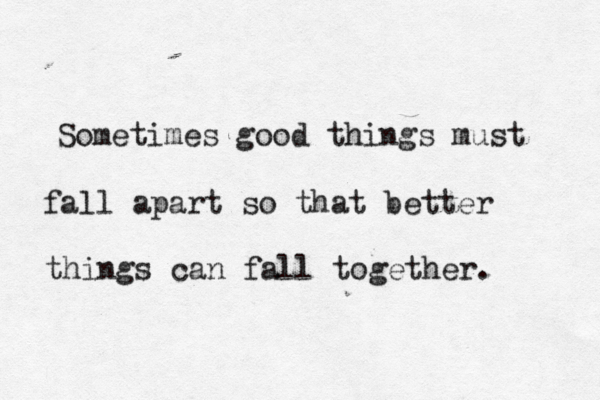 Sometimes good things must fall apart so that better things can fall together. 