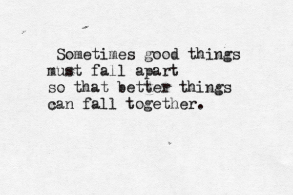 Sometimes good things must fall apart so that better things can fall together.