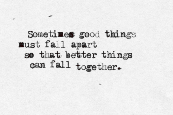 Sometimes good things must fall apart so that better things can fall together.
