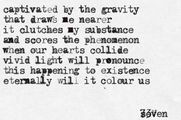 captivated by the gravity that draws me nearer it clutches my substance and scores the phenomenon when our hearts collide vivid light will pronounce this happening to existence eternally will it colour us seven 73V 