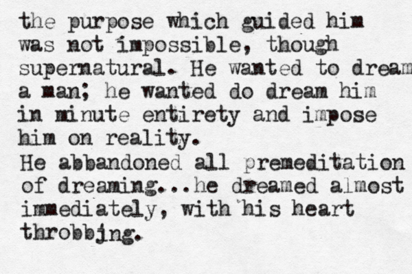 the purpose which guided him was not impossible, though supernatural. He wanted to dream a man; he wanted do dream him in minute entirety and impose him on reality. He abbandoned all premeditation of dreaming...he dreamed almost immediately, with his heart throbbj ing. 