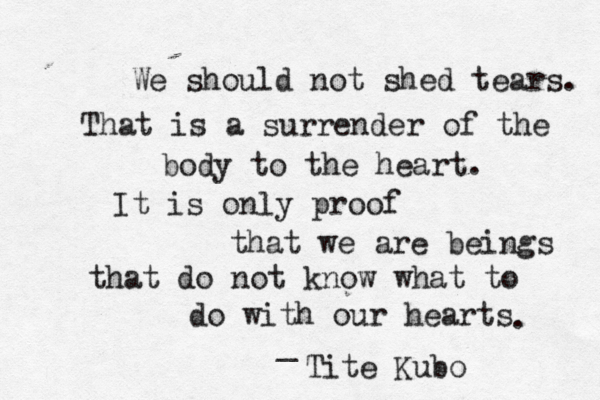 We should not shed tears. That is a surrender of the body to the heart. It is only proof that we are beings that do not know what to do with our hearts . _ Tite Kubo 