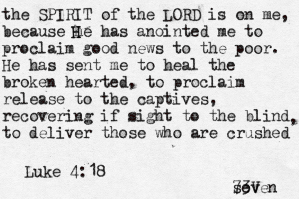 the SPIRIT of the LORD is on me, because he has anointed me to proclaim good news to the poor. He has sent me to heal the broken hearted, to proclaim release to the captives, recovering if sight to the blind to deliver those who are crushed , H H Luke 4:18 seven 73V 