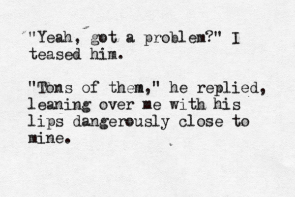"Yeah, got a problem?" I teased him. "Tons of them m," he replied, leaning over me with his lips dangerously close to mine.
