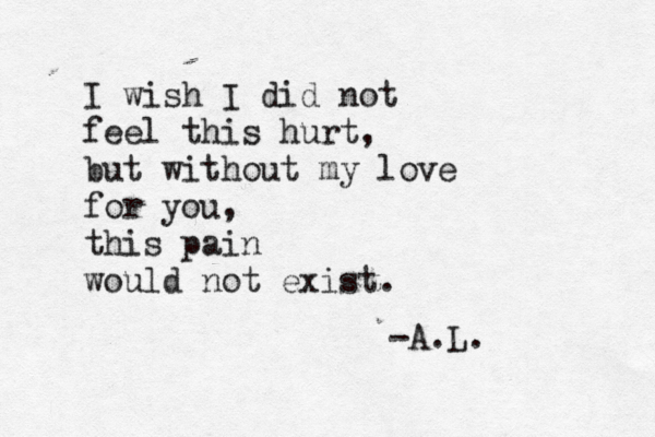 I wish I did not feel this hurt, but without my love for you, this pain would not exist. -A.L. 