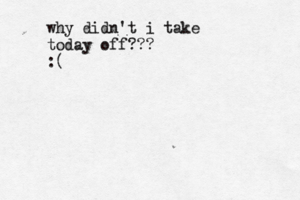 why didn't i take today off??? :(