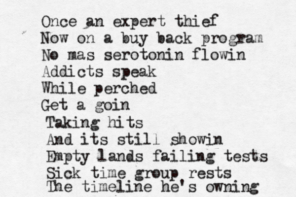 Once an expert thief Now on a buy back program No mas serotonin flowin Addicts speak While perched Get a goin Taking hits And its still showin Empty lands failing tests Sick time group rests The timeline he's owning 