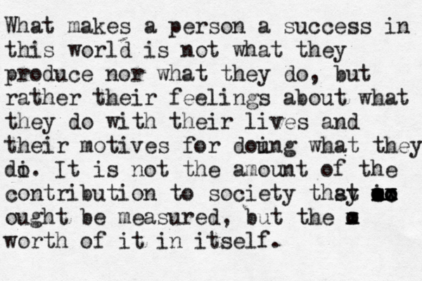 What makes a person a success in this world is not what they produce nor what they do, but rather their feelings about what they do with their lives and their motives for dou ing what they di o. It is not the amount of the contribution to society thsy at m x oo x x cc oo io ought be measured, but the m x o worth of it in itself. 