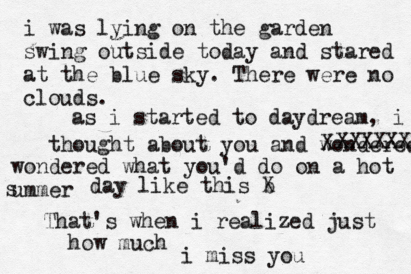 never be i was lying on the garden swing outside today and stared at the blue sky. There were no clouds. as i started to daydream, i thought about you and wondered X XXXXXX wondered what you 'd do on a hot ummer s day like this b X That's when i realized just how much i miss you 