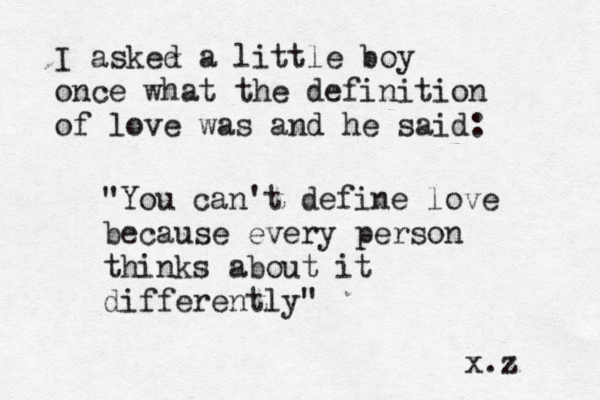 I asked a little boy once what the definition of love was and he said: "You can't define love because every person thinks about it differently" x.z 