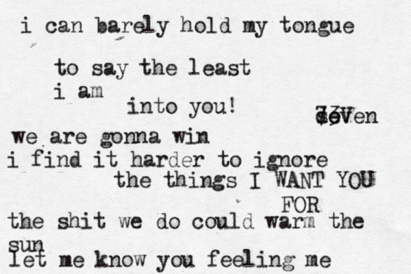 i can barely hold my tongue to say the least i am into you! we are gonna win i find it harder to ignore the things I WANT YOU FOR the shit we do could warm the sun let me know you feeling me de seven 73V 