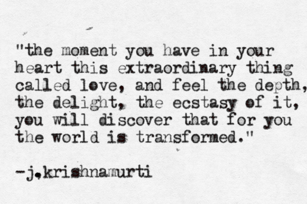 "the moment you have in your heart this extraordinary thing called love, and feel the depth, the delight, the ecstasy of it, you will discover that for you the world is transformed." -j, . . . krishnamurti