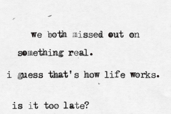 we both missed out on something real. i guess that's how life works. is it too late?