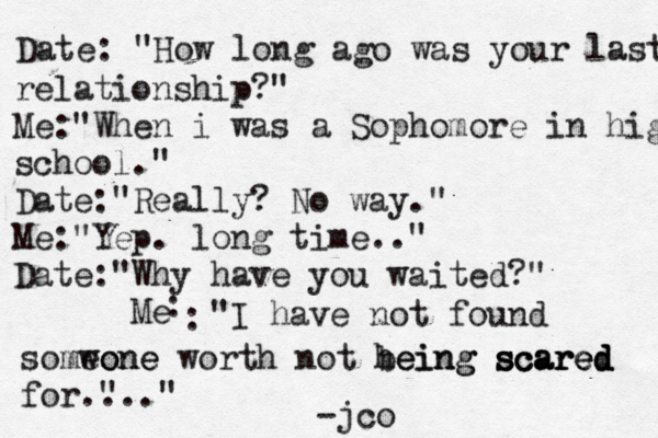 Date: "How long ago was your last relati relationship?" Me:"When i was a Sophomore in high school." Date: "Really? No way ." Me: "Yep . long time.." Date: " Why have you waited?" Me : : "I have not found somwone eone worth not heing being scared scared scared for." ..." -jco