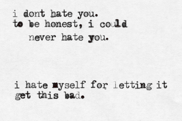 i dont hate you. to be honest, i could never hate you. i hate myself for letting it get this bad.