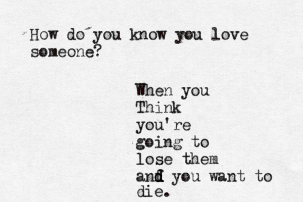 How do you know you love someone? When you Th ink you're going to lose them anf d d d you want to die. 