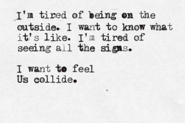 I'm tired of being on the outside . I want to know what it's like. I'm tired of seeing all the signs. I want to feel Us collide.