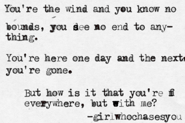 You're the wind and you know no bounds, you de s s e no end to any- thing. You're here one day and the next , you're gone. But how is it that you're m • < < • • • f l everywhere, but ei w w th me? -girlwhochasesyou 