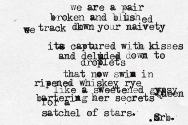 we are a pair broken and blish u ed ee w track dkwn o your naivety ita s captured with kisses and delided u u down to droplets that now swim in ripened whiskey rye like a sweetened gypsy Queen bartering her secrets for a satchel of stars. S srb• . . 
