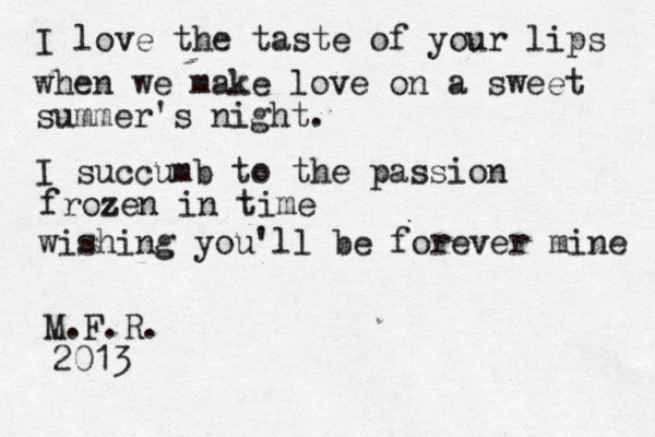 I love the taste of your lips when we make love on a sweet summer's night. I succumb to the passion frozen in time wishing you'll be forever mine M.F.R. 2013 