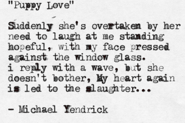 "Puppy Love" Suddenly she's overtaken by her need to laugh at me standing hopeful, with my face pressed against the window glass. i reply with a wave, but she doesn't bother, a My heart again is led to the slaughter... - Michael Yendrick