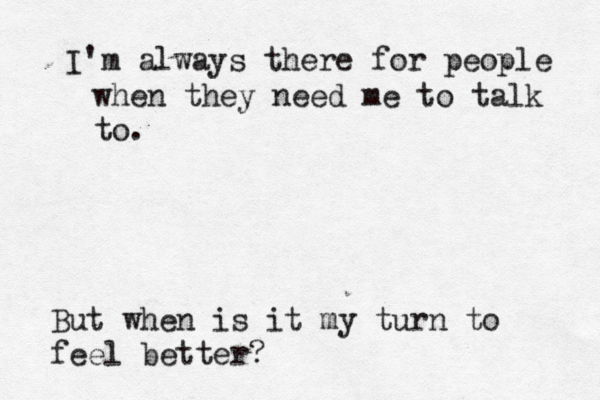 I'm always there for people when they need me to talk to. But when is it my turn to feel better?