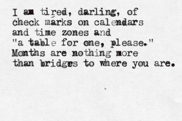 I am tired, darling, of check marks on calendars and time zones and "a table for one, please." Months are nothing more than bridgr es to where you are. 