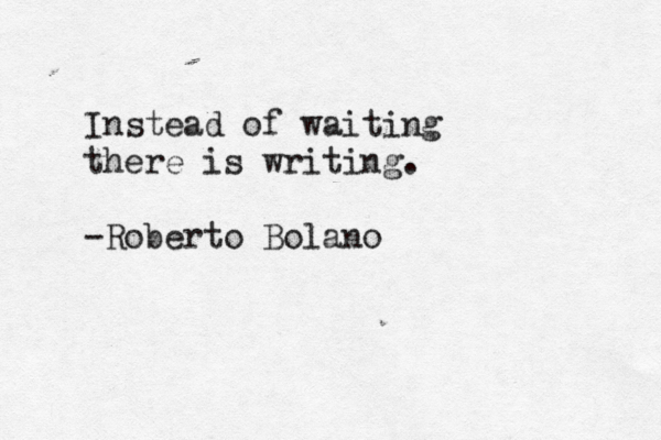 Instead of waiting there is writing. -Roberto Bolaño n