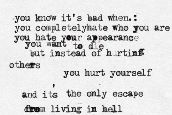 you know it's bad when.: you completelyhate who you are you hate your appearance you want to die but instead of hurtinf g others you hurt yourself and its ' the only escape dro s from living in hell 